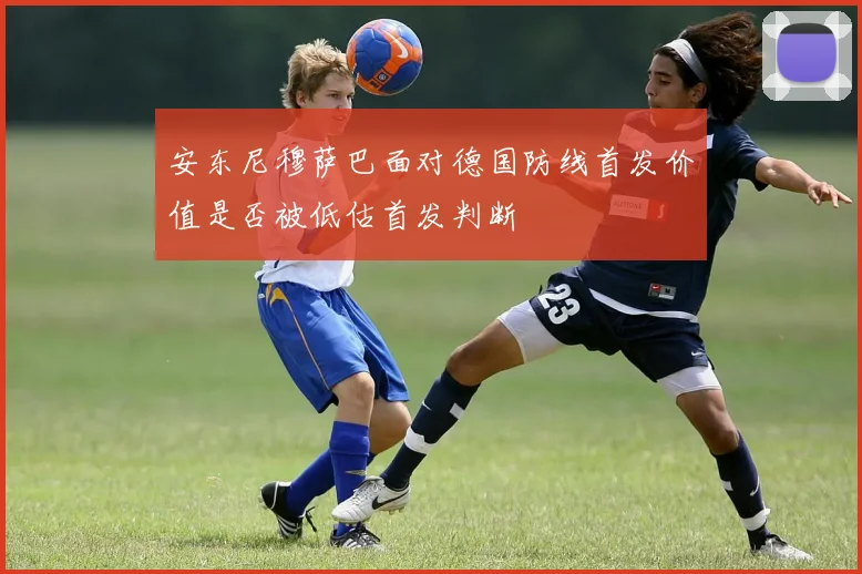 安东尼穆萨巴面对德国防线首发价值是否被低估首发判断