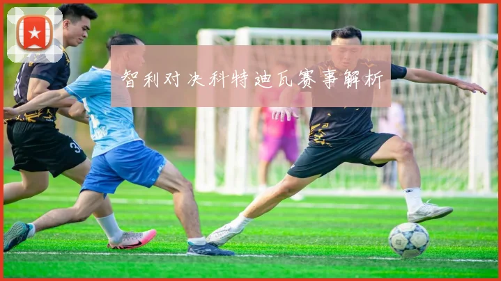 智利对决科特迪瓦赛事解析