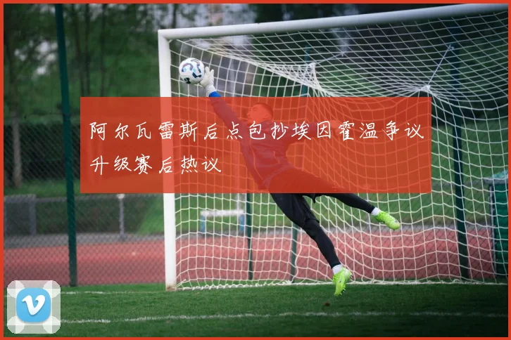阿尔瓦雷斯后点包抄埃因霍温争议升级赛后热议