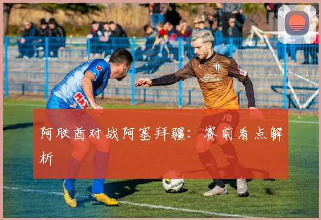 阿联酋对战阿塞拜疆：赛前看点解析