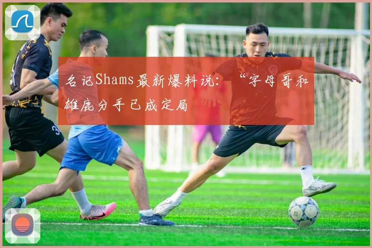 名记Shams最新爆料说：“字母哥和雄鹿分手已成定局