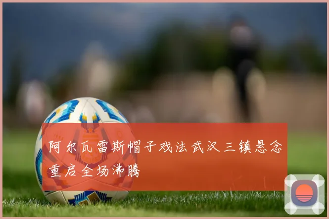 阿尔瓦雷斯帽子戏法武汉三镇悬念重启全场沸腾