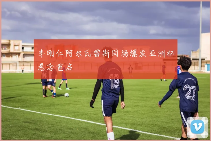 李刚仁阿尔瓦雷斯同场爆发亚洲杯悬念重启