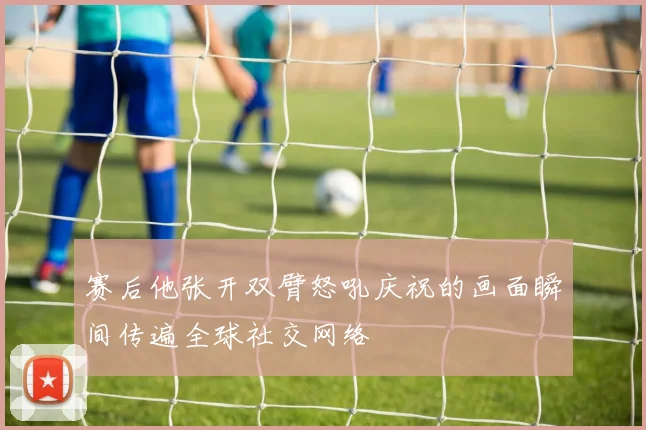 赛后他张开双臂怒吼庆祝的画面瞬间传遍全球社交网络