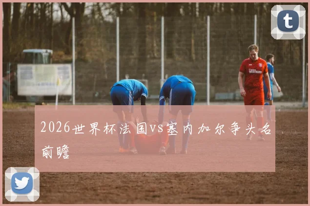 2026世界杯法国vs塞内加尔争头名前瞻