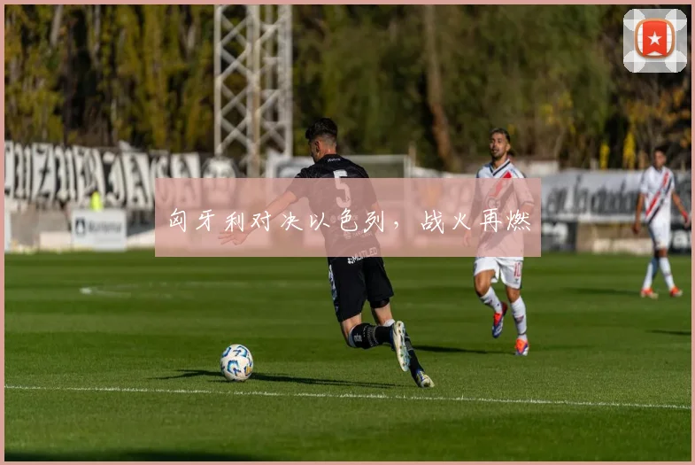 匈牙利对决以色列，战火再燃
