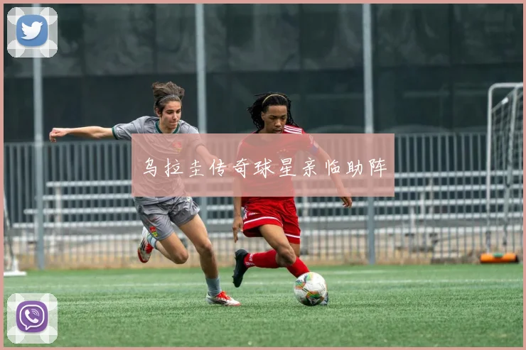 乌拉圭传奇球星亲临助阵