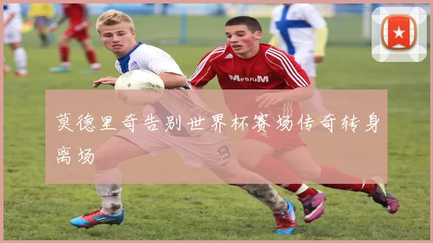 莫德里奇告别世界杯赛场传奇转身离场