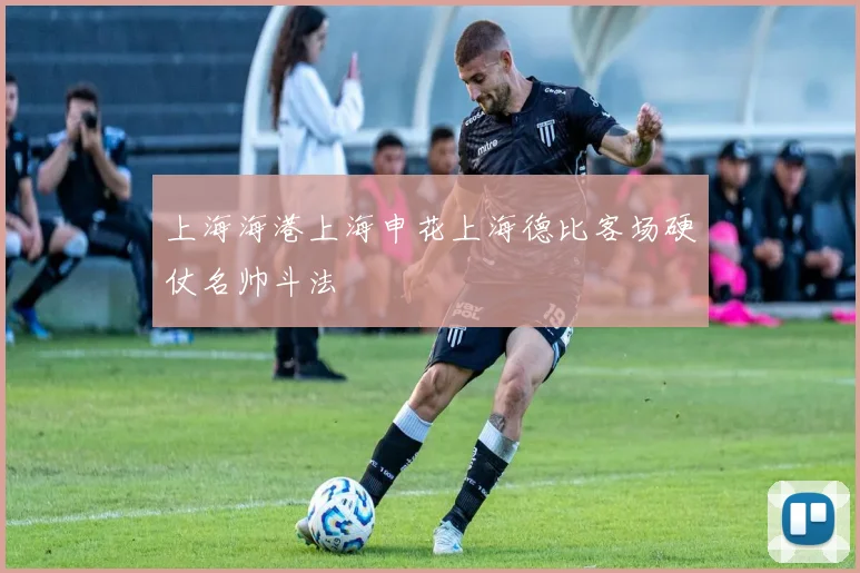 上海海港上海申花上海德比客场硬仗名帅斗法