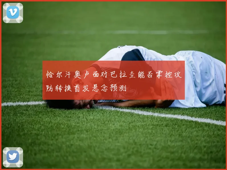 恰尔汗奥卢面对巴拉圭能否掌控攻防转换首发悬念预测