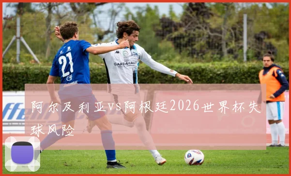 阿尔及利亚vs阿根廷2026世界杯失球风险