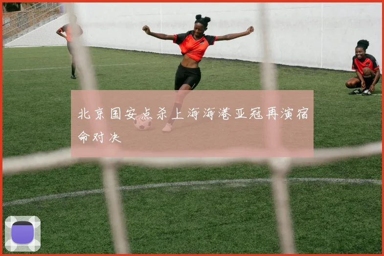 北京国安点杀上海海港亚冠再演宿命对决