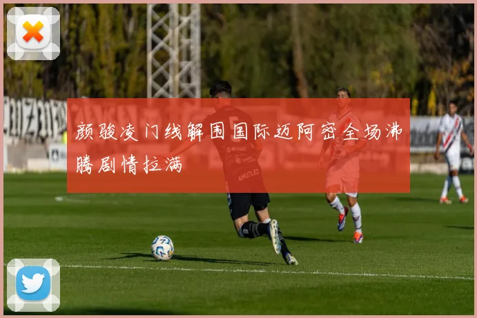颜骏凌门线解围国际迈阿密全场沸腾剧情拉满