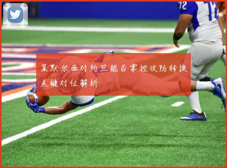 莱默尔面对约旦能否掌控攻防转换关键对位解析