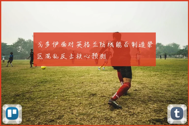 戈多伊面对英格兰防线能否制造禁区混乱反击核心预测