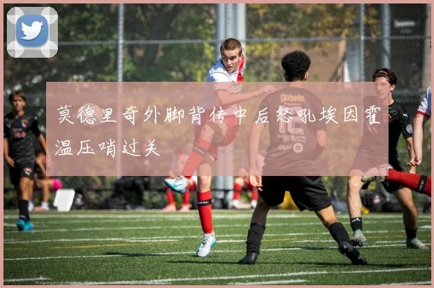 莫德里奇外脚背传中后怒吼埃因霍温压哨过关