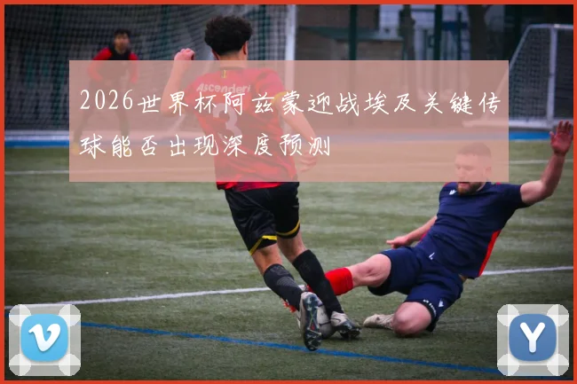 2026世界杯阿兹蒙迎战埃及关键传球能否出现深度预测