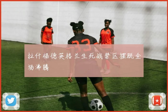 拉什福德英格兰生死战禁区摆脱全场沸腾