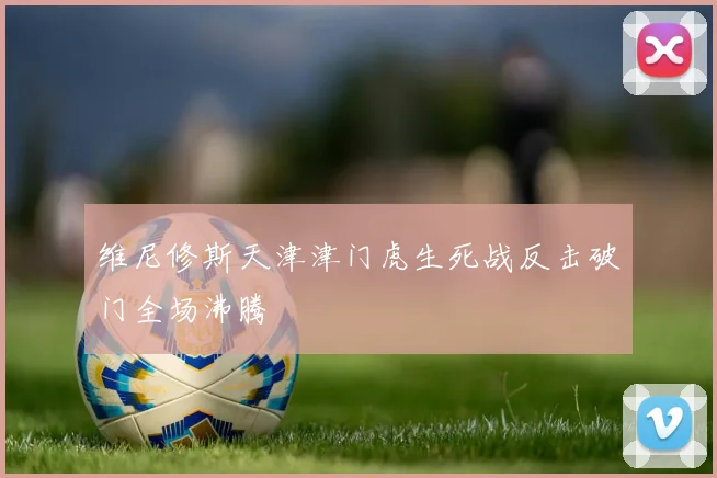 维尼修斯天津津门虎生死战反击破门全场沸腾