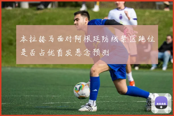 本拉赫马面对阿根廷防线禁区跑位是否占优首发悬念预测