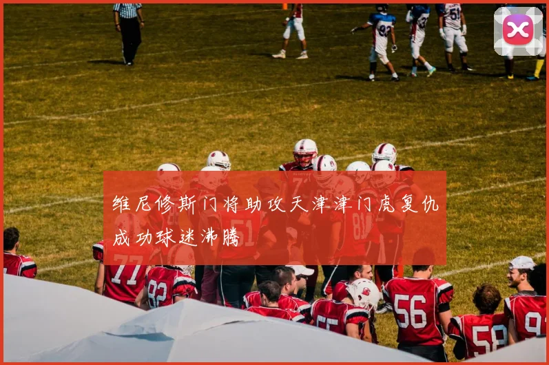 维尼修斯门将助攻天津津门虎复仇成功球迷沸腾