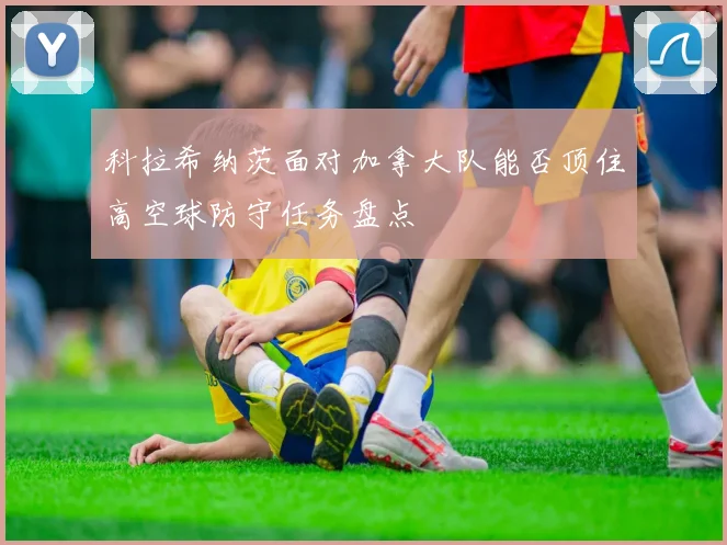 科拉希纳茨面对加拿大队能否顶住高空球防守任务盘点