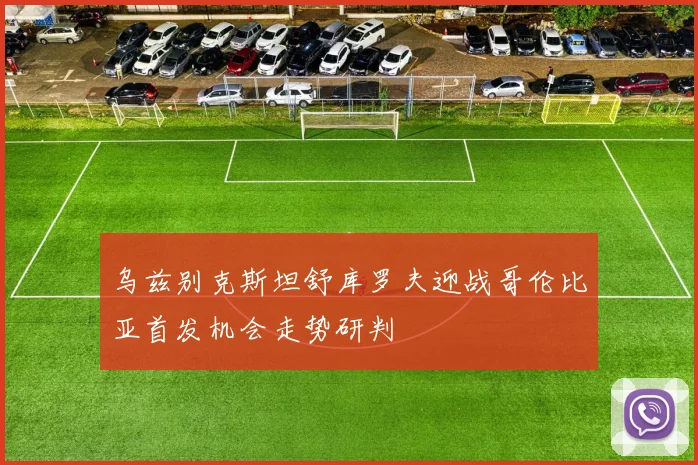 乌兹别克斯坦舒库罗夫迎战哥伦比亚首发机会走势研判