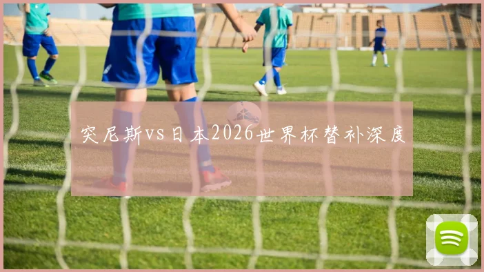 突尼斯vs日本2026世界杯替补深度