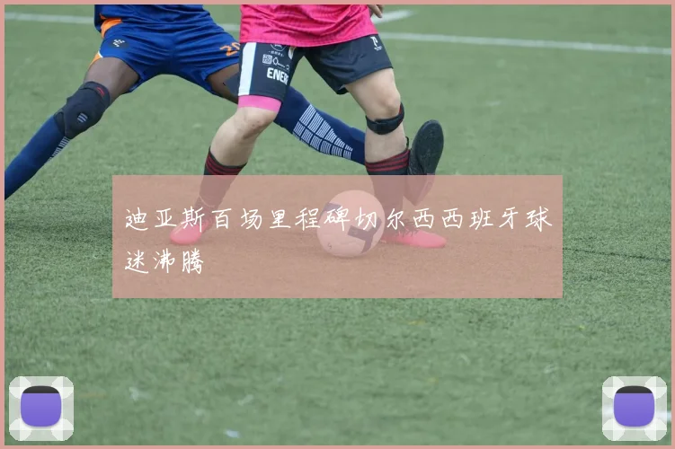 迪亚斯百场里程碑切尔西西班牙球迷沸腾