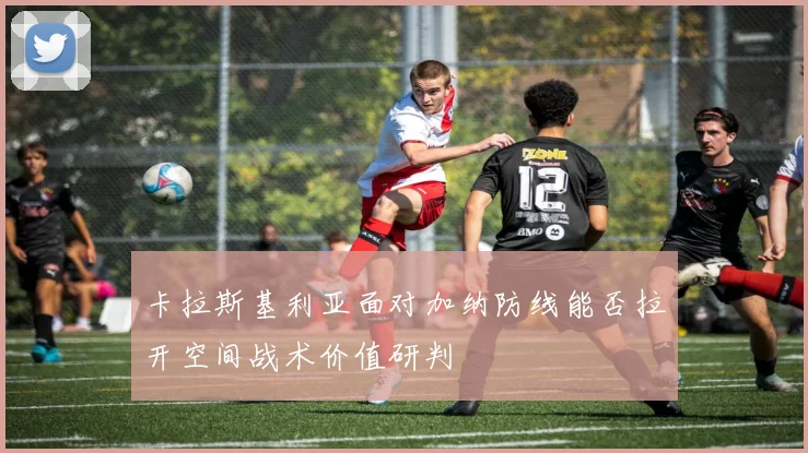 卡拉斯基利亚面对加纳防线能否拉开空间战术价值研判