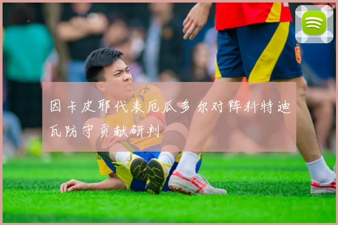 因卡皮耶代表厄瓜多尔对阵科特迪瓦防守贡献研判