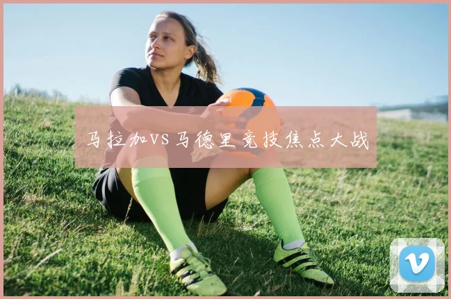 马拉加vs马德里竞技焦点大战
