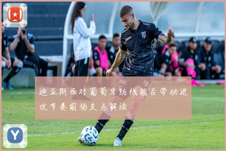 迪亚斯面对葡萄牙防线能否带动进攻节奏前场支点解读