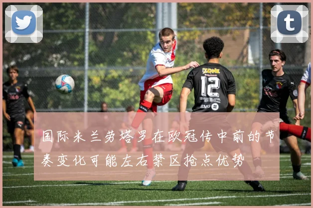 国际米兰劳塔罗在欧冠传中前的节奏变化可能左右禁区抢点优势