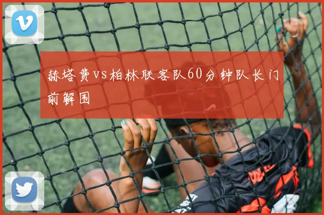 赫塔费vs柏林联客队60分钟队长门前解围