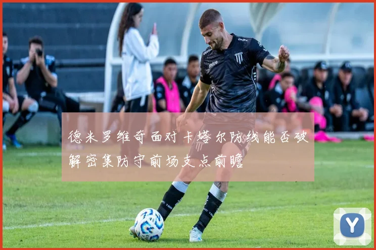 德米罗维奇面对卡塔尔防线能否破解密集防守前场支点前瞻