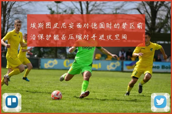 埃斯图皮尼安面对德国时的禁区前沿保护能否压缩对手进攻空间