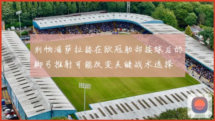 利物浦萨拉赫在欧冠肋部接球后的脚弓推射可能改变关键战术选择