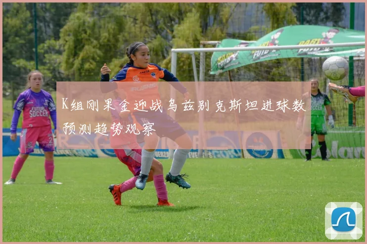 K组刚果金迎战乌兹别克斯坦进球数预测趋势观察